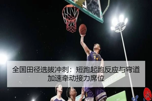 全国田径选拔冲刺：短跑起跑反应与弯道加速牵动接力席位